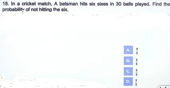 18. In a cricket match, A batsman hits six sixes in 30 balls played. Find the
probability of not hitting the six.
لے
B.
MIS
215
D
51