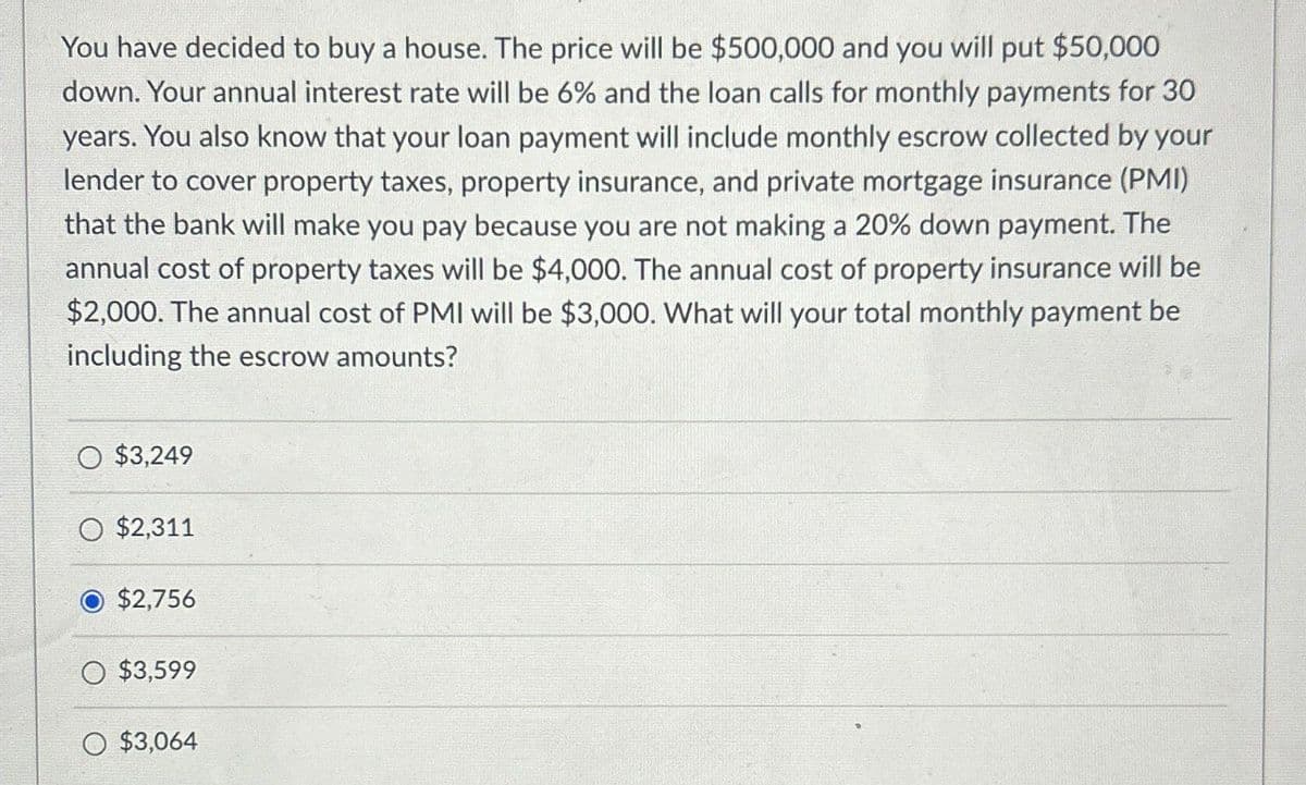You have decided to buy a house. The price will be $500,000 and you will put $50,000
down. Your annual interest rate will be 6% and the loan calls for monthly payments for 30
years. You also know that your loan payment will include monthly escrow collected by your
lender to cover property taxes, property insurance, and private mortgage insurance (PMI)
that the bank will make you pay because you are not making a 20% down payment. The
annual cost of property taxes will be $4,000. The annual cost of property insurance will be
$2,000. The annual cost of PMI will be $3,000. What will your total monthly payment be
including the escrow amounts?
$3,249
$2,311
$2,756
$3,599
$3,064