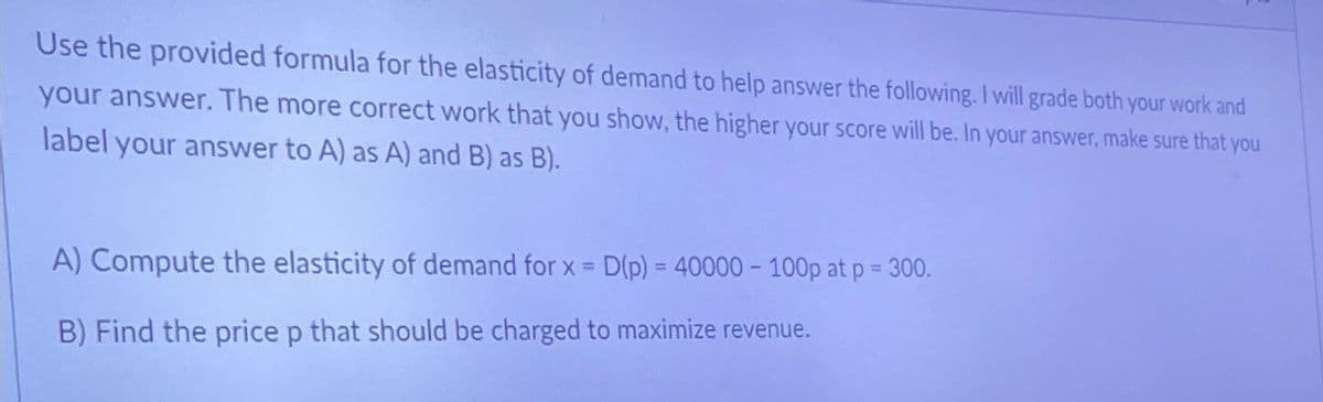 Use the provided formula for the elasticity of demand to help answer the following. I will grade both your work and
your answer. The more correct work that you show, the higher your score will be. In your answer, make sure that you
label your answer to A) as A) and B) as B).
A) Compute the elasticity of demand for x = D(p) = 40000 - 100p at p = 300.
B) Find the price p that should be charged to maximize revenue.