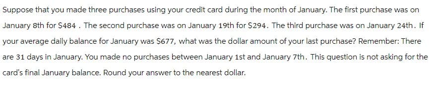 Suppose that you made three purchases using your credit card during the month of January. The first purchase was on
January 8th for $484. The second purchase was on January 19th for $294. The third purchase was on January 24th. If
your average daily balance for January was $677, what was the dollar amount of your last purchase? Remember: There
are 31 days in January. You made no purchases between January 1st and January 7th. This question is not asking for the
card's final January balance. Round your answer to the nearest dollar.