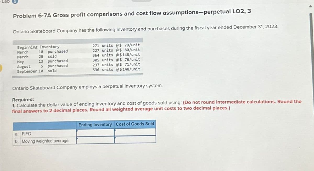 Lab
Problem 6-7A Gross profit comparisons and cost flow assumptions-perpetual LO2, 3
Ontario Skateboard Company has the following inventory and purchases during the fiscal year ended December 31, 2023.
Beginning Inventory
March
March
May
10
purchased
20 sold
13 purchased
August
5
purchased
271 units @$ 79/unit
227 units @$ 80/unit
364 units @$148/unit
305 units @$ 76/unit
237 units @$ 71/unit
September 10 sold
536 units @$148/unit
Ontario Skateboard Company employs a perpetual inventory system.
Required:
1. Calculate the dollar value of ending inventory and cost of goods sold using: (Do not round intermediate calculations. Round the
final answers to 2 decimal places. Round all weighted average unit costs to two decimal places.)
a. FIFO
b. Moving weighted average
Ending Inventory Cost of Goods Sold