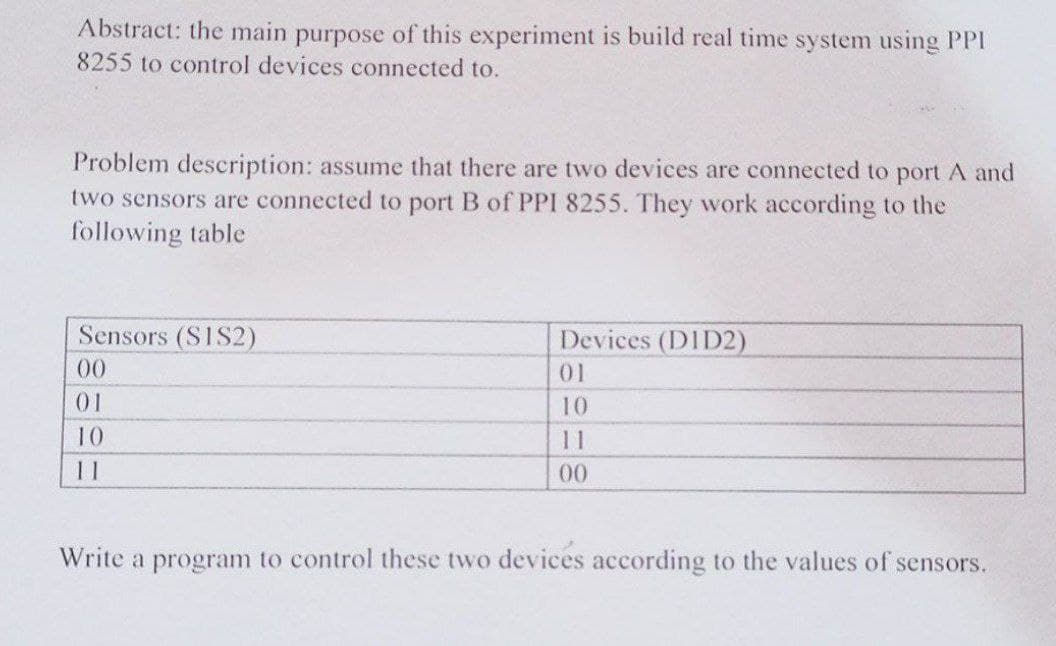 Abstract: the main purpose of this experiment is build real time system using PPI
8255 to control devices connected to.
Problem description: assume that there are two devices are connected to port A and
two sensors are connected to port B of PPI 8255. They work according to the
following table
Sensors (S1S2)
Devices (DID2)
00
01
01
10
10
11
11
00
Write a program to control these two devices according to the values of sensors.
