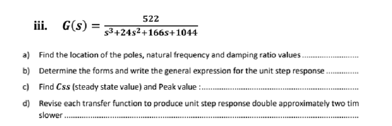 522
iii. G(s) = $³+24s²+166s+1044
a) Find the location of the poles, natural frequency and damping ratio values.......
b) Determine the forms and write the general expression for the unit step response.
c) Find Css (steady state value) and Peak value:.............
d)
Revise each transfer function to produce unit step response double approximately two tim
slower.......
**********