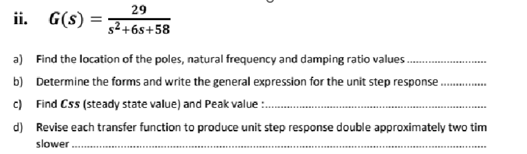 ii. G(s)
=
29
s²+6s+58
a) Find the location of the poles, natural frequency and damping ratio values......
b) Determine the forms and write the general expression for the unit step response.
c) Find Css (steady state value) and Peak value:....
d) Revise each transfer function to produce unit step response double approximately two tim
slower.....