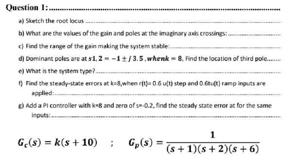 Question 1:.
a) Sketch the root locus..
b) What are the values of the gain and poles at the imaginary axis crossings:..
c) Find the range of the gain making the system stable.......
d) Dominant poles are at s1,2 = -1 ±j 3.5, whenk = 8, Find the location of third pole.........
e) What is the system type?...
f) Find the steady-state errors at k=8,when r(t)= 0.6 u(t) step and 0.6tu(t) ramp inputs are
applied:.........
g) Add a Pl controller with k-8 and zero of s=-0.2, find the steady state error at for the same
inputs:..........
Ge(s) = k(s + 10) ; Gp(s) =
1
(s + 1)(s + 2)(s + 6)