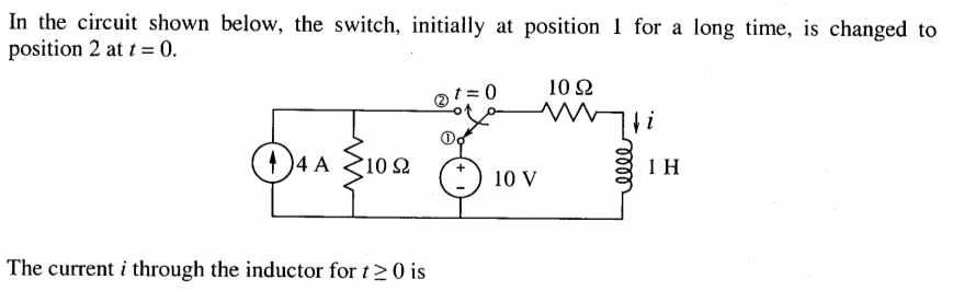 In the circuit shown below, the switch, initially at position 1 for a long time, is changed to
position 2 at t = 0.
10 2
D S102
4 A
1 H
10 V
The current i through the inductor for t>0 is
