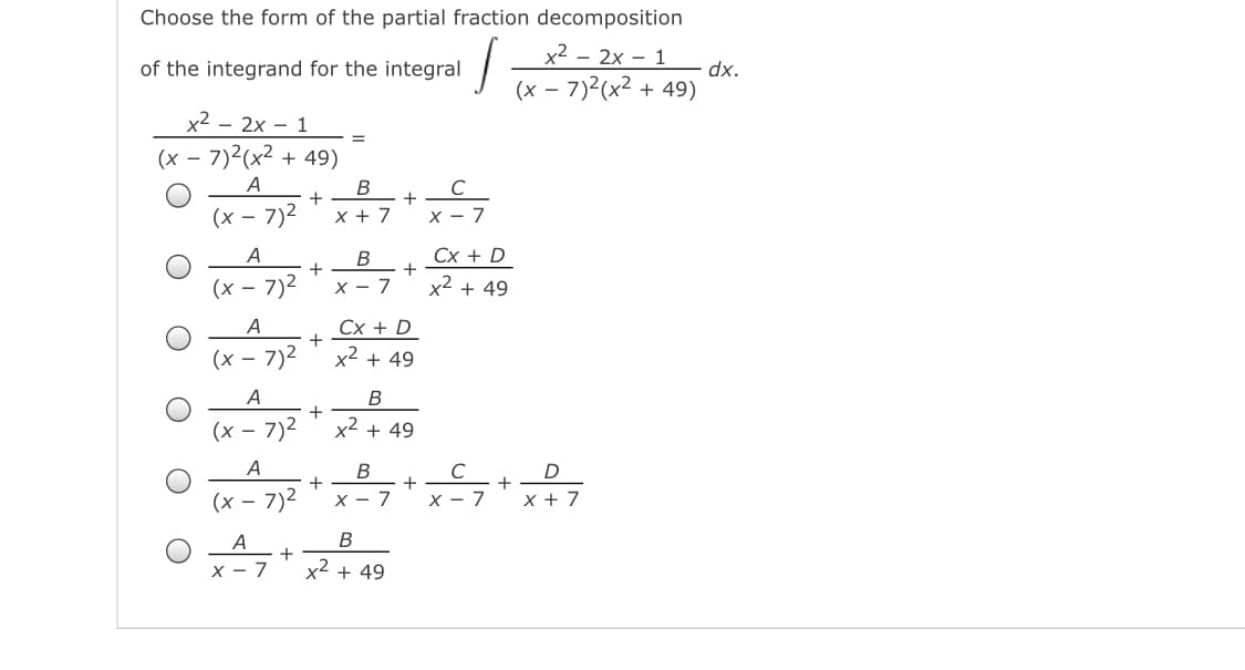 Choose the form of the partial fraction decomposition
x2 – 2x – 1
of the integrand for the integral
dx.
(x – 7)2(x2 + 49)
x2 - 2x - 1
%3D
(x – 7)2(x2 + 49)
A
В
C
+
+
(x – 7)2
x + 7
X - 7
Cx + D
+
A
В
+
(x – 7)2
X - 7
x² + 49
A
Сх + D
+
(x – 7)2
x2 + 49
A
В
+
(x – 7)2
x2 + 49
A
В
C
+
х — 7
+
+
(x – 7)2
7
X + 7
x - 7
x2 + 49
