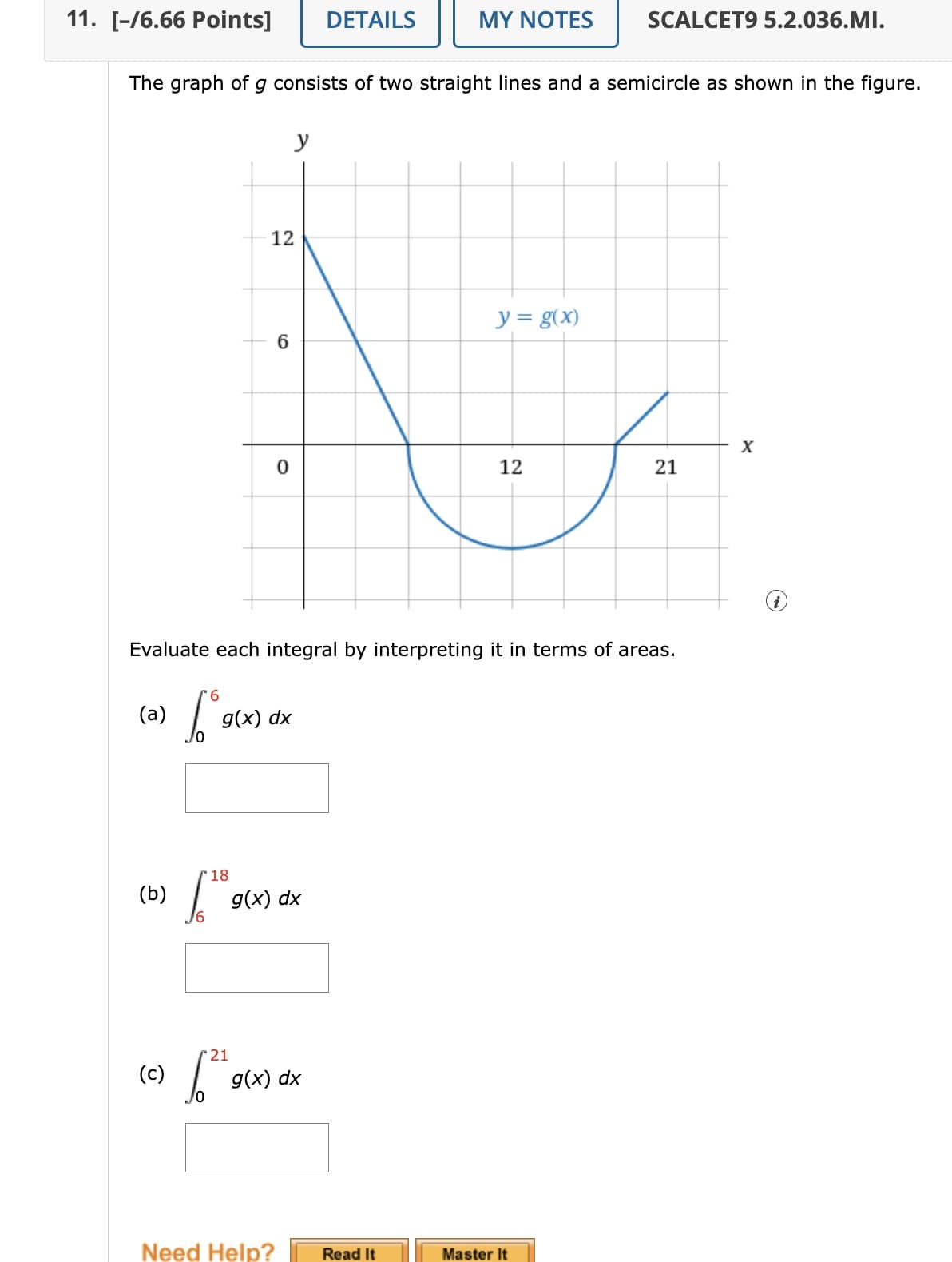 11. [-/6.66 Points]
DETAILS
MY NOTES
SCALCET9 5.2.036.MI.
The graph of g consists of two straight lines and a semicircle as shown in the figure.
12
6
y = g(x)
0
12
x
21
21
Evaluate each integral by interpreting it in terms of areas.
(a)
6
g(x) dx
(b)
(c)
18
g(x) dx
21
g(x) dx
Need Help?
Read It
Master It