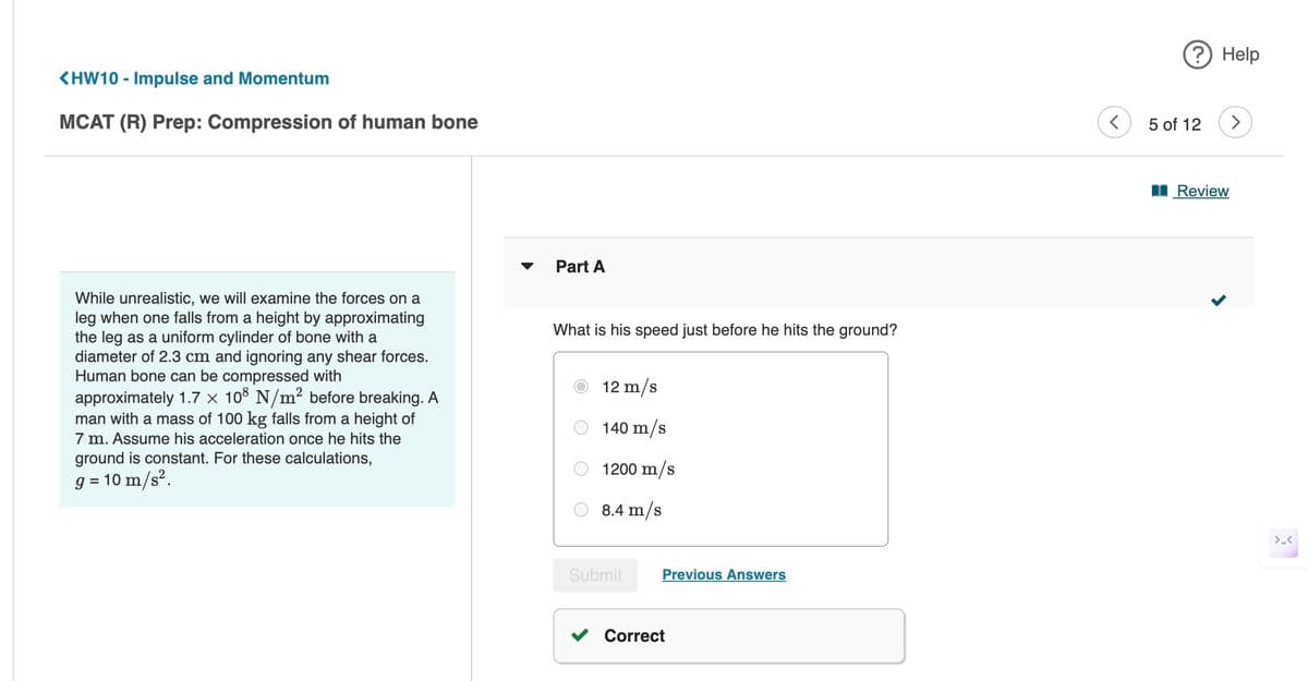 <HW10 - Impulse and Momentum
MCAT (R) Prep: Compression of human bone
While unrealistic, we will examine the forces on a
leg when one falls from a height by approximating
the leg as a uniform cylinder of bone with a
diameter of 2.3 cm and ignoring any shear forces.
Human bone can be compressed with
approximately 1.7 × 108 N/m² before breaking. A
man with a mass of 100 kg falls from a height of
7 m. Assume his acceleration once he hits the
ground is constant. For these calculations,
10 m/s².
9 =
Part A
What is his speed just before he hits the ground?
12 m/s
140 m/s
1200 m/s
8.4 m/s
Submit
Previous Answers
Correct
? Help
5 of 12
>
Review
>.<