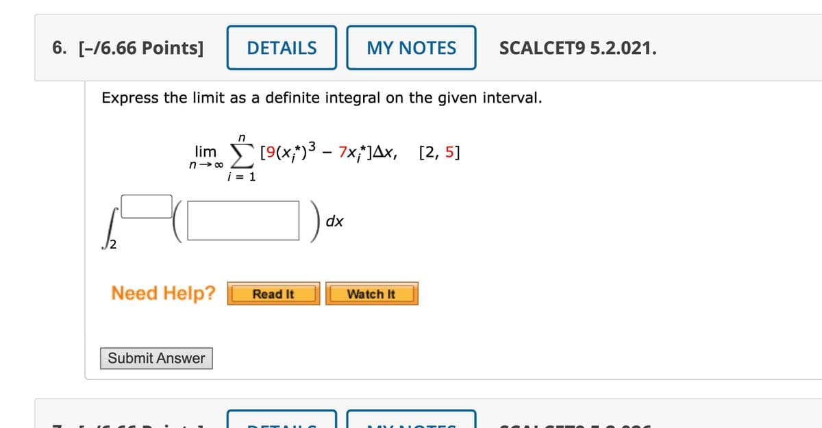 6. [-/6.66 Points]
DETAILS
MY NOTES
SCALCET9 5.2.021.
Express the limit as a definite integral on the given interval.
lim
n→ ∞
n
¡ = 1
3
[9(x;*)³ - 7x;*] Ax, [2,5]
√2
dx
Need Help?
Read It
Watch It
Submit Answer