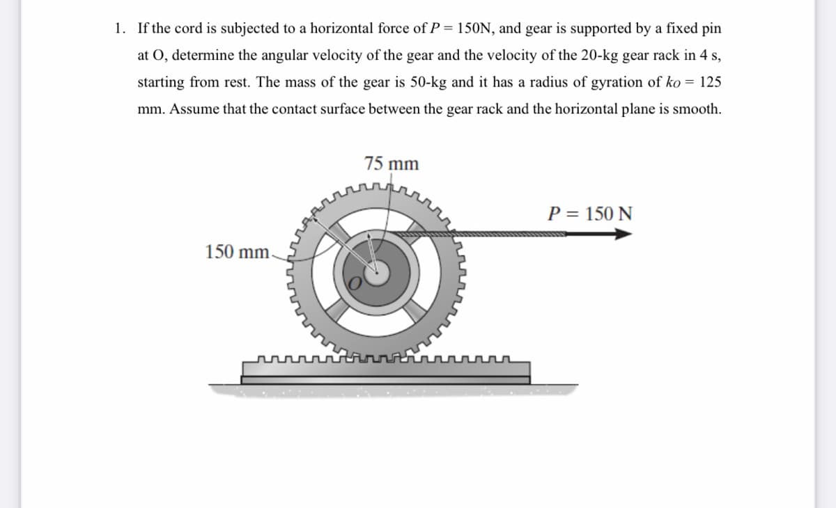 1. If the cord is subjected to a horizontal force of P = 150N, and gear is supported by a fixed pin
at O, determine the angular velocity of the gear and the velocity of the 20-kg gear rack in 4 s,
starting from rest. The mass of the gear is 50-kg and it has a radius of gyration of ko = 125
mm. Assume that the contact surface between the gear rack and the horizontal plane is smooth.
75 mm
P = 150 N
150 mm
