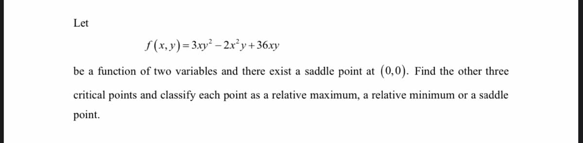 Let
f (x, y) = 3xy - 2x²y+36.xy
be a function of two variables and there exist a saddle point at (0,0). Find the other three
critical points and classify each point as a relative maximum, a relative minimum or a saddle
point.
