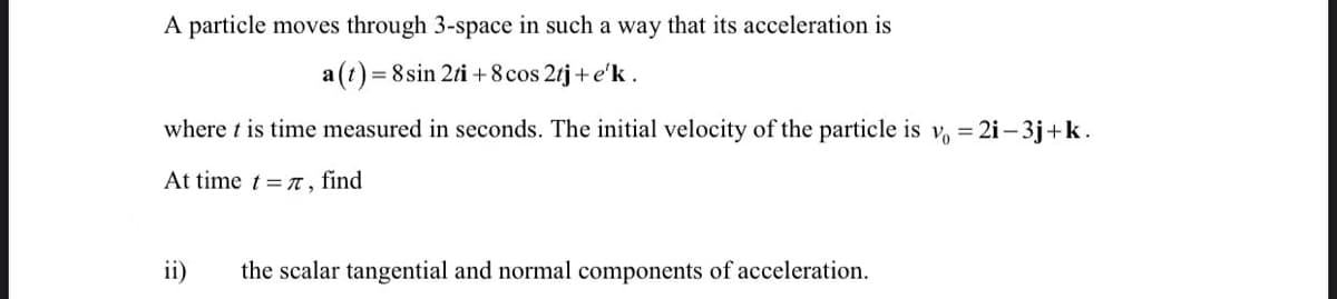 A particle moves through 3-space in such a way that its acceleration is
a (t)
= 8 sin 2ti + 8cos 2tj+ e'k.
where t is time measured in seconds. The initial velocity of the particle is
Vo
= 2i– 3j+k.
At time t = n, find
ii)
the scalar tangential and normal components of acceleration.
