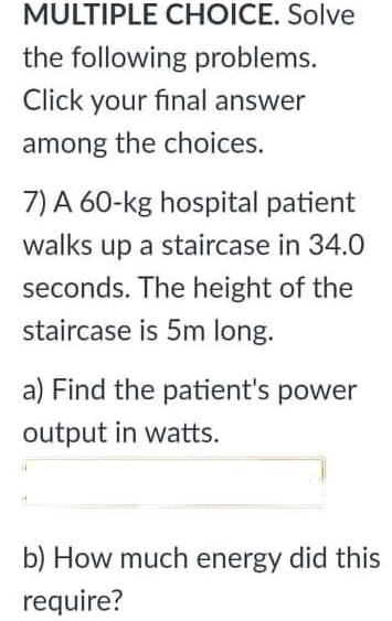 MULTIPLE CHOICE. Solve
the following problems.
Click your final answer
among the choices.
7) A 60-kg hospital patient
walks up a staircase in 34.0
seconds. The height of the
staircase is 5m long.
a) Find the patient's power
output in watts.
b) How much energy did this
require?
