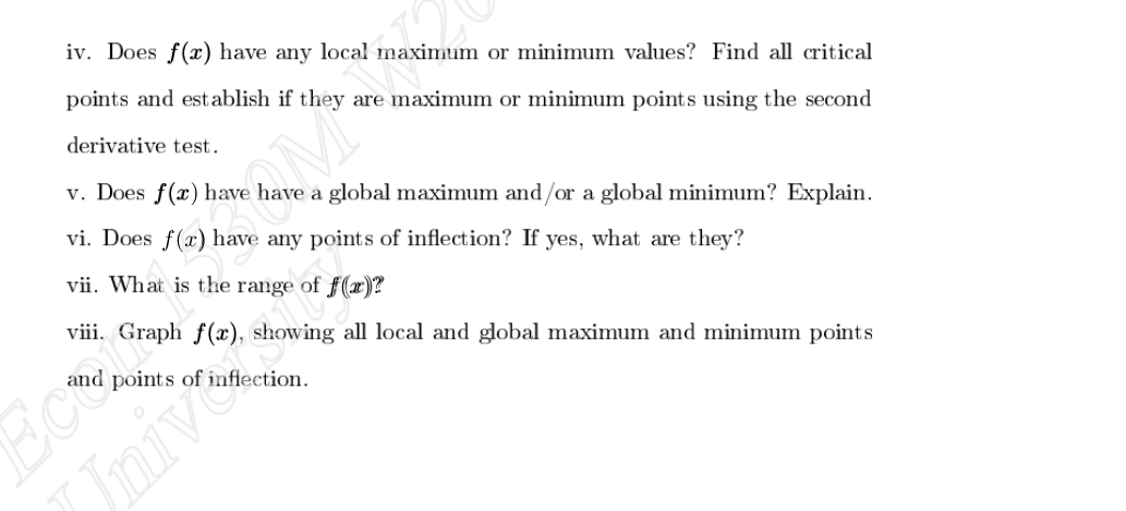 iv. Does f(x) have any local maximum or minimum values? Find all critical
points and establish if they are maximum or minimum points using the second
derivative test.
v. Does f(x) have have a global maximum and/or a global minimum? Explain.
vi. Does f(x) have any points of inflection? If yes, what are they?
vii. What is the range of f(x)?
viii. Graph f(x), showing all local and global maximum and minimum points
Ecod
Univ