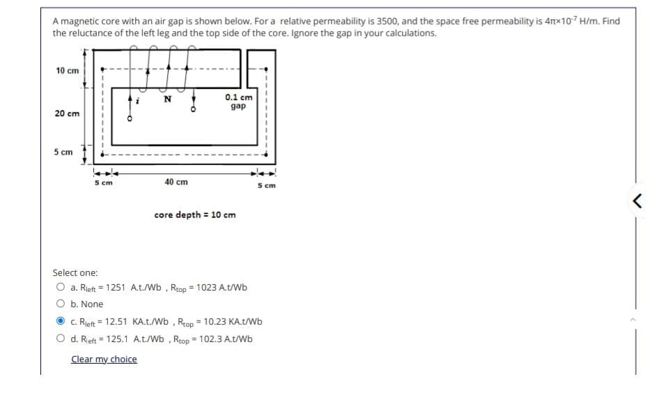 A magnetic core with an air gap is shown below. For a relative permeability is 3500, and the space free permeability is 4πx107 H/m. Find
the reluctance of the left leg and the top side of the core. Ignore the gap in your calculations.
10 cm
N
0.1 cm
gap
20 cm
5 cm
5 cm
40 cm
core depth = 10 cm
5 cm
Select one:
=
O a. Rleft = 1251 A.t./Wb, Rtop 1023 A.t/Wb
O b. None
C. Rleft 12.51 KA.t./Wb, Rtop = 10.23 KA.t/Wb
=
d. Rieft 125.1 A.t./Wb, Rtop = 102.3 A.t/Wb
Clear my choice
<