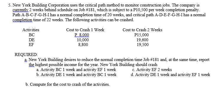 5. New York Building Corporation uses the critical path method to monitor construction jobs. The company is
currently 2 weeks behind schedule on Job #181, which is subject to a P10,500 per week completion penalty.
Path A-B-C-F-G-H-I has a normal completion time of 20 weeks, and critical path A-D-E-F-G-H-I has a normal
completion time of 22 weeks. The following activities can be crashed.
Activities
Cost to Crash 1 Week
Cost to Crash 2 Weeks
P 8.000
10,000
8,800
BC
P15,000
19,600
19,500
DE
EF
REQUIRED:
a New York Building desires to reduce the normal completion time Job #181 and, at the same time, report
the highest possible income for the year. New York Building should crash
a. Activity BC 1 week and activity EF 1 week
b. Activity DE 1 week and activity BC 1 week
c. Activity EF 2 weeks
d. Activity DE 1 week and activity EF 1 week
b. Compute for the cost to crash of the activities.
