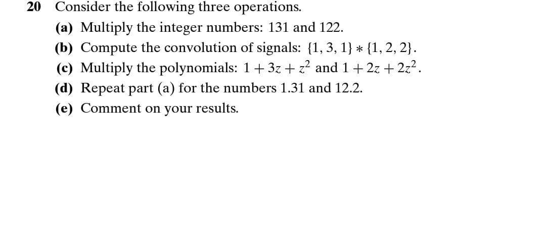 20
Consider the following three operations.
(a) Multiply the integer numbers: 131 and 122.
(b) Compute the convolution of signals: {1, 3, 1} * {1, 2, 2}.
(c) Multiply the polynomials: 1+ 3z + z? and 1+ 2z +2z2.
(d) Repeat part (a) for the numbers 1.31 and 12.2.
(e) Comment on your results.
