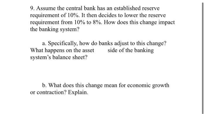 9. Assume the central bank has an established reserve
requirement of 10%. It then decides to lower the reserve
requirement from 10% to 8%. How does this change impact
the banking system?
a. Specifically, how do banks adjust to this change?
What happens on the asset
system's balance sheet?
side of the banking
b. What does this change mean for economic growth
or contraction? Explain.
