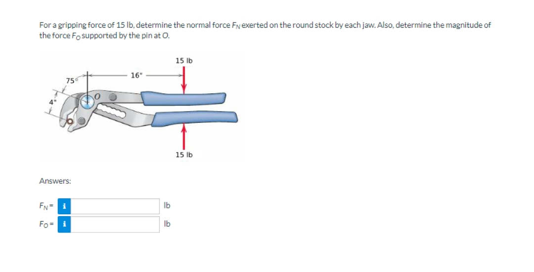 For a gripping force of 15 Ib, determine the normal force Fyexerted on the round stock by each jaw. Also, determine the magnitude of
the force Fo supported by the pin at O.
15 Ib
16"
75
15 lb
Answers:
FN= i
Ib
Fo = i
Ib
