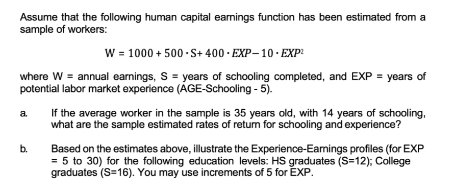 Assume that the following human capital earnings function has been estimated from a
sample of workers:
W = 1000 + 500 ·S+ 400 · EXP-10·EXP²
where W = annual earnings, S = years of schooling completed, and EXP = years of
potential labor market experience (AGE-Schooling - 5).
If the average worker in the sample is 35 years old, with 14 years of schooling,
what are the sample estimated rates of return for schooling and experience?
a.
b.
Based on the estimates above, illustrate the Experience-Earnings profiles (for EXP
= 5 to 30) for the following education levels: HS graduates (S=12); College
graduates (S=16). You may use increments of 5 for EXP.
