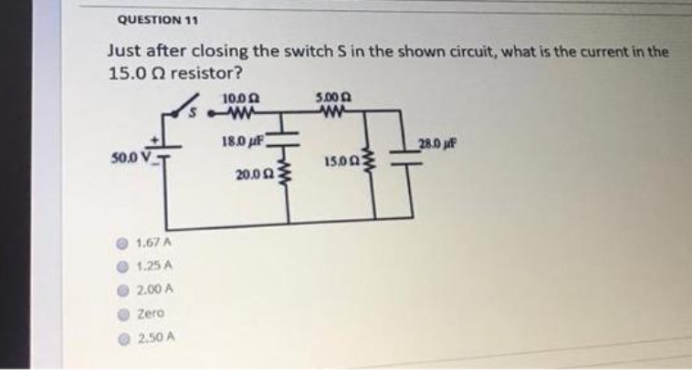 QUESTION 11
Just after closing the switch S in the shown circuit, what is the current in the
15.0 0 resistor?
100Ω
5.00 A
w-
18.0 uF
50.0 V
28.0 uF
15002
20.00
1.67 A
1.25 A
2.00 A
Zero
2.50 A
