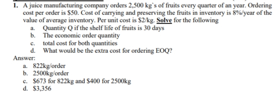 1. A juice manufacturing company orders 2,500 kg`s of fruits every quarter of an year. Ordering
cost per order is $50. Cost of carrying and preserving the fruits in inventory is 8%/year of the
value of average inventory. Per unit cost is $2/kg. Solve for the following
a. Quantity Q if the shelf life of fruits is 30 days
b. The economic order quantity
c. total cost for both quantities
d. What would be the extra cost for ordering EOQ?
Answer:
a. 822kg/order
b. 2500kg/order
c. $673 for 822kg and $400 for 2500kg
d. $3,356
