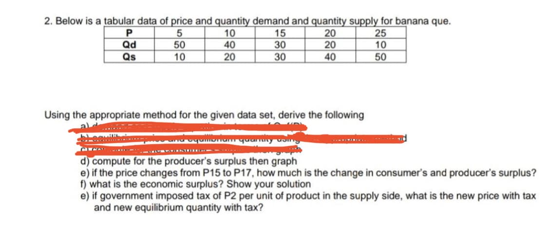 2. Below is a tabular data of price and quantity demand and quantity supply for banana que.
10
40
P
5
50
15
30
20
20
25
10
Qd
Qs
10
20
30
40
50
Using the appropriate method for the given data set, derive the following
CN ... --
d) compute for the producer's surplus then graph
e) if the price changes from P15 to P17, how much is the change in consumer's and producer's surplus?
f) what is the economic surplus? Show your solution
e) if government imposed tax of P2 per unit of product in the supply side, what is the new price with tax
and new equilibrium quantity with tax?
