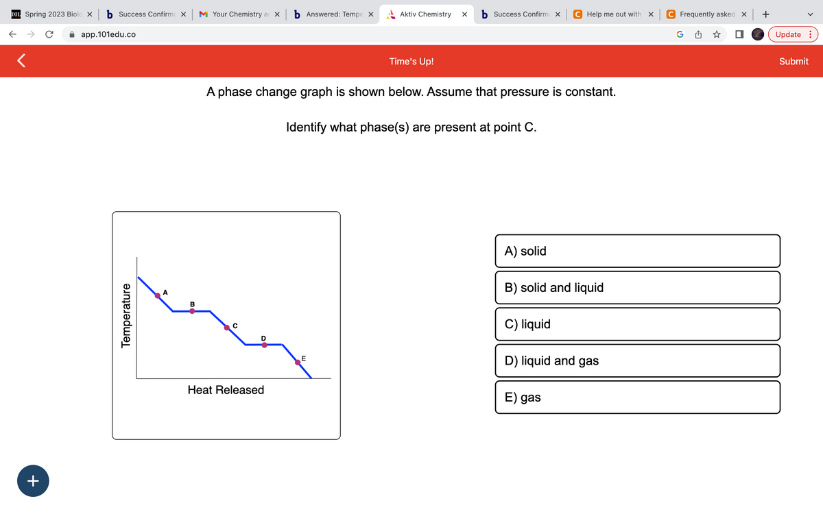D2L Spring 2023 Biolo X b Success Confirma X M Your Chemistry ar xb Answered: Tempe x
C
app.101edu.co
<
+
Temperature
A
B
C
D
A phase change graph is shown below. Assume that pressure is constant.
Heat Released
Aktiv Chemistry X b Success Confirma x
Time's Up!
E
Identify what phase(s) are present at point C.
A) solid
C Help me out with X
B) solid and liquid
C) liquid
D) liquid and gas
E) gas
C Frequently asked x +
Update:
Submit