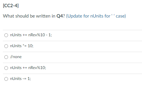 [CC2-4]
What should be written in Q4? (Update for nUnits for ''case)
nUnits += nRev%10 - 1;
nUnits *= 10;
O //none
O nUnits += nRev%10;
O nUnits -= 1;