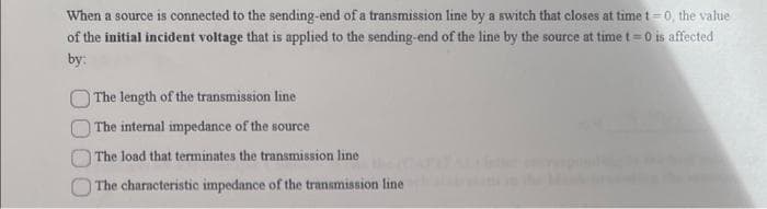When a source is connected to the sending-end of a transmission line by a switch that closes at time t=0, the value
of the initial incident voltage that is applied to the sending-end of the line by the source at time t=0 is affected
by:
The length of the transmission line
The internal impedance of the source
The load that terminates the transmission line
The characteristic impedance of the transmission line