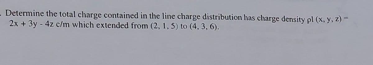 - Determine the total charge contained in the line charge distribution has charge density pl (x, y, z) =
2x + 3y - 4z c/m which extended from (2, 1, 5) to (4, 3, 6).