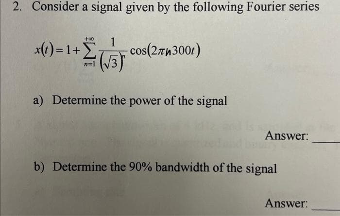 2. Consider a signal given by the following Fourier series
1
+Σ( cos(273001)
n=1
1 (√3)
a) Determine the power of the signal
x(t)=1+Σ
Answer:
b) Determine the 90% bandwidth of the signal
Answer: