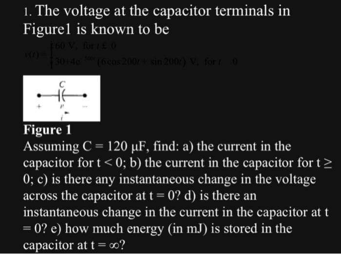 1. The voltage at the capacitor terminals in
Figurel is known to be
160 V. for £ O
30+46 00 (6 cos 200+ sin 200r) V. for 30
не
Figure 1
Assuming C = 120 µF, find: a) the current in the
capacitor for t < 0; b) the current in the capacitor for t >
0; c) is there any instantaneous change in the voltage
across the capacitor at t = 0? d) is there an
instantaneous change in the current in the capacitor at t
= 0? e) how much energy (in mJ) is stored in the
capacitor at t = ∞o?