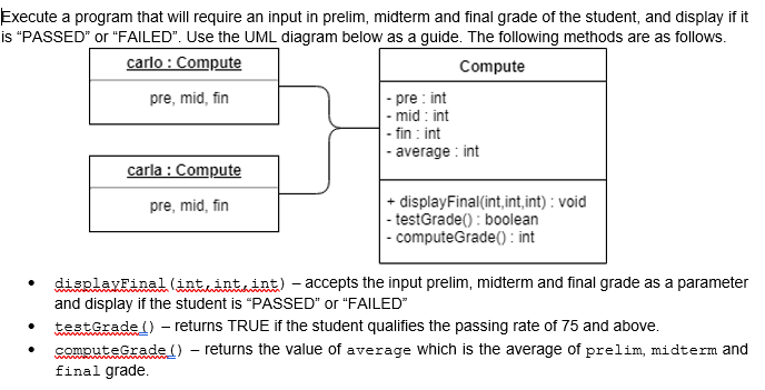 Execute a program that will require an input in prelim, midterm and final grade of the student, and display if it
is "PASSED" or "FAILED". Use the UML diagram below as a guide. The following methods are as follows.
carlo : Compute
Compute
|- pre : int
|- mid : int
- fin : int
|- average : int
pre, mid, fin
carla : Compute
+ displayFinal(int,int,int) : void
| - testGrade() : boolean
|- computeGrade(() : int
pre, mid, fin
displayFinal (intint, int) - accepts the input prelim, midterm and final grade as a parameter
and display if the student is "PASSED" or "FAILED"
testGrade () - returns TRUE if the student qualifies the passing rate of 75 and above.
computeGrade() - returns the value of average which is the average of prelim, midterm and
final grade.
