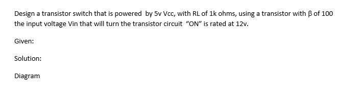 Design a transistor switch that is powered by 5v Vcc, with RL of 1k ohms, using a transistor with B of 100
the input voltage Vin that will turn the transistor circuit "ON" is rated at 12v.
Given:
Solution:
Diagram
