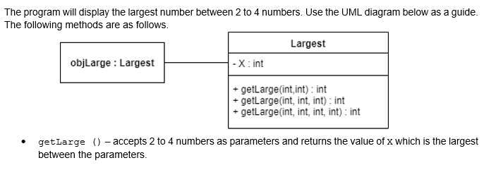 The program will display the largest number between 2 to 4 numbers. Use the UML diagram below as a guide.
The following methods are as follows.
Largest
objLarge Largest
-X: int
+ getLarge (int,int): int
+ getLarge(int, int, int): int
+ getLarge(int, int, int, int): int
getLarge () - accepts 2 to 4 numbers as parameters and returns the value of x which is the largest
between the parameters.