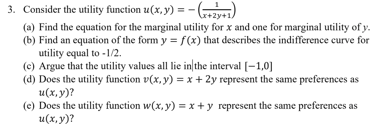 1
3. Consider the utility function u(x, y) = - (z41)
x+2y+1/
(**)-
(a) Find the equation for the marginal utility for x and one for marginal utility of y.
(b) Find an equation of the form y = f (x) that describes the indifference curve for
utility equal to -1/2.
(c) Argue that the utility values all lie in the interval [-1,0]
(d) Does the utility function v(x, y) = x + 2y represent the same preferences as
и(х, у)?
(e) Does the utility function w(x, y) = x + y represent the same preferences as
и(х, у)?
