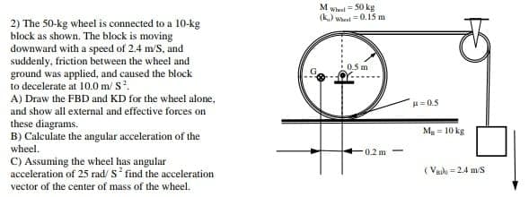 M Whet = 50 kg
(k) wheut =0.15 m
2) The 50-kg wheel is connected to a 10-kg
block as shown. The block is moving
downward with a speed of 2.4 m/S, and
suddenly, friction between the wheel and
ground was applied, and caused the block
to decelerate at 10.0 m/ S.
A) Draw the FBD and KD for the wheel alone,
and show all external and effective forces on
these diagrams.
B) Calculate the angular acceleration of the
wheel.
0.5 m
H=0.5
Ma = 10 kg
0.2 m
C) Assuming the wheel has angular
acceleration of 25 rad/ S find the acceleration
vector of the center of mass of the wheel.
( Vaih = 2.4 m/S
