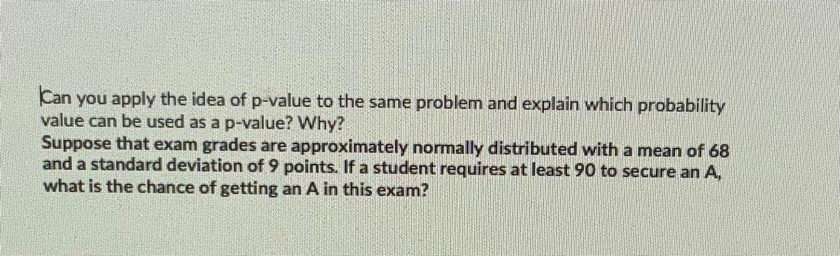 Can you apply the idea of p-value to the same problem and explain which probability
value can be used as a p-value? Why?
Suppose that exam grades are approximately normally distributed with a mean of 68
and a standard deviation of 9 points. If a student requires at least 90 to secure an A,
what is the chance of getting an A in this exam?