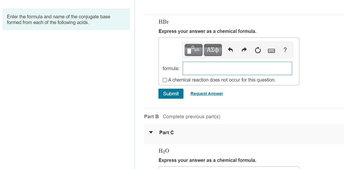 Enter the formula and name of the conjugate base
formed from each of the following acids.
HBr
Express your answer as a chemical formula.
ΑΣΦ
formula:
OA chemical reaction does not occur for this question.
Submit
Request Answer
Part B Complete previous part(s)
Part C
H2O
Express your answer as a chemical formula.
