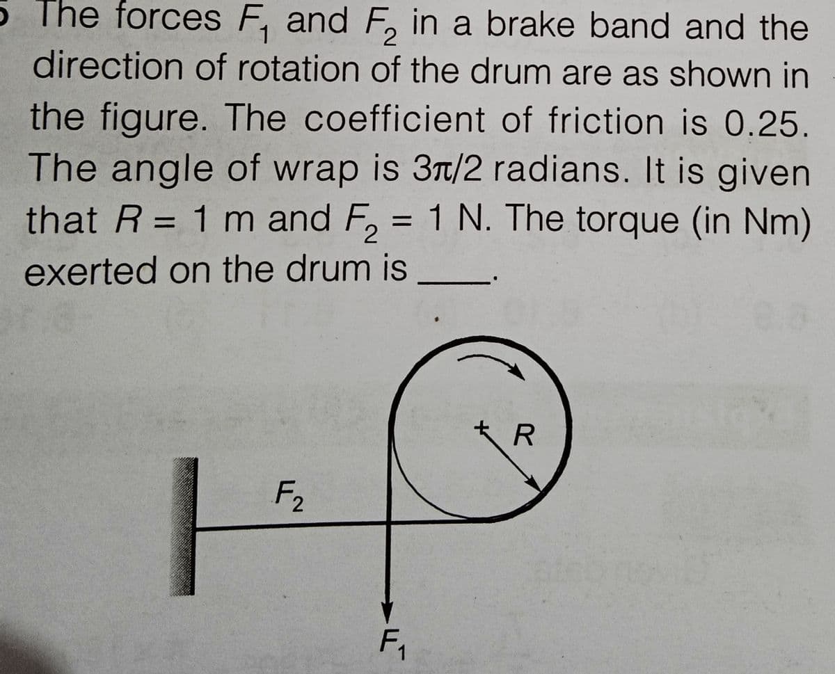 5 The forces F, and F, in a brake band and the
direction of rotation of the drum are as shown in
the figure. The coefficient of friction is 0.25.
The angle of wrap is 3Tt/2 radians. It is given
that R = 1 m and F, = 1 N. The torque (in Nm)
%3D
%3D
exerted on the drum is
F2
F,
