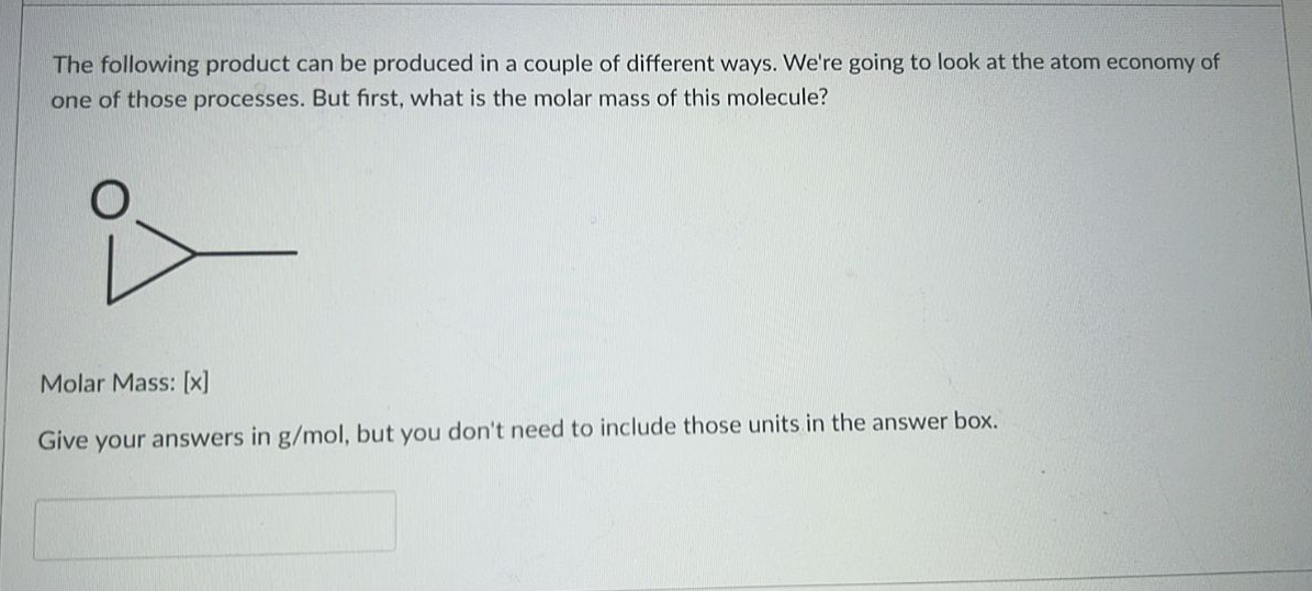 The following product can be produced in a couple of different ways. We're going to look at the atom economy of
one of those processes. But first, what is the molar mass of this molecule?
Molar Mass: [x]
Give
your answers in g/mol, but you don't need to include those units in the answer box.
