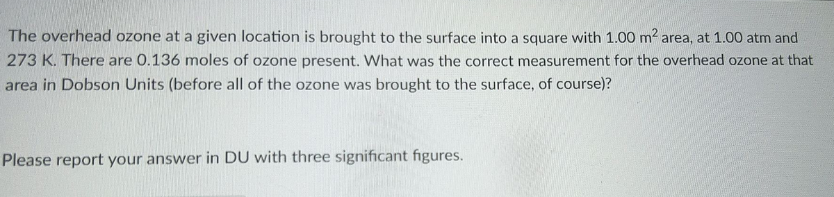 The overhead ozone at a given location is brought to the surface into a square with 1.00 m2 area, at 1.00 atm and
273 K. There are 0.136 moles of ozone present. What was the correct measurement for the overhead ozone at that
area in Dobson Units (before all of the ozone was brought to the surface, of course)?
Please report your answer in DU with three significant figures.
