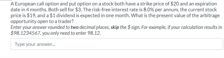A European call option and put option on a stock both have a strike price of $20 and an expiration
date in 4 months. Both sell for $3. The risk-free interest rate is 8.0% per annum, the current stock
price is $19, and a $1 dividend is expected in one month. What is the present value of the arbitrage
opportunity open to a trader?
Enter your answer rounded to two decimal places, skip the $sign. For example, if your calculation results in
$98.1234567, you only need to enter 98.12.
Type your answer...