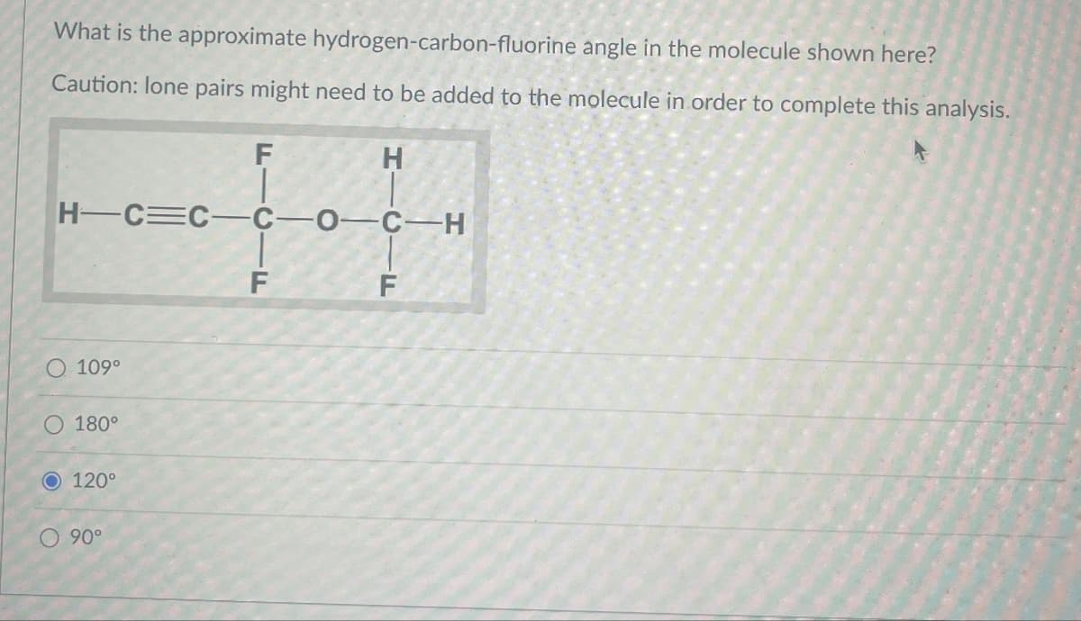 What is the approximate hydrogen-carbon-fluorine angle in the molecule shown here?
Caution: lone pairs might need to be added to the molecule in order to complete this analysis.
H
H-C=C-C-0-C-H
con
F
O 109°
O 180°
O 120°
O 90°
F
F