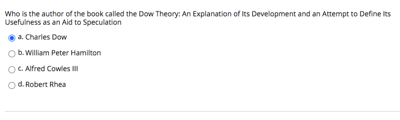 Who is the author of the book called the Dow Theory: An Explanation of Its Development and an Attempt to Define Its
Usefulness as an Aid to Speculation
a. Charles Dow
b. William Peter Hamilton
c. Alfred Cowles III
d. Robert Rhea
