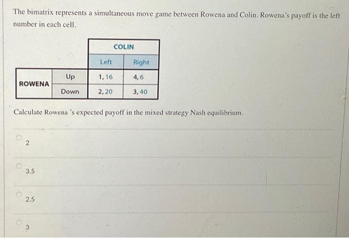 The bimatrix represents a simultaneous move game between Rowena and Colin. Rowena's payoff is the left
number in each cell.
ROWENA
O
O
2
Calculate Rowena 's expected payoff in the mixed strategy Nash equilibrium.
3.5
2.5
Up
Down
3
Left
1,16
2,20
COLIN
Right
4,6
3,40