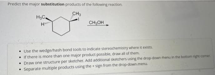 Predict the major substitution products of the following reaction.
CH3
H3C₂
H...
CH3OH
Use the wedge/hash bond tools to indicate stereochemistry where it exists.
If there is more than one major product possible, draw all of them.
• Draw one structure per sketcher. Add additional sketchers using the drop-down menu in the bottom right corner.
• Separate multiple products using the sign from the drop-down menu.