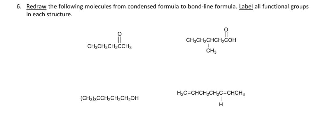 6. Redraw the following molecules from condensed formula to bond-line formula. Label all functional groups
in each structure.
요
CH3CH₂CH₂CCH3
(CH3)3CCH₂CH₂CH₂OH
CH3CH₂CHCH₂COH
CH3
H₂C=CHCH₂CH₂C=CHCH3
H